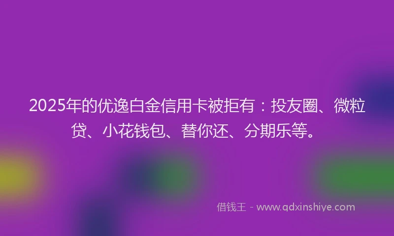 2025年的优逸白金信用卡被拒有：投友圈、微粒贷、小花钱包、替你还、分期乐等。