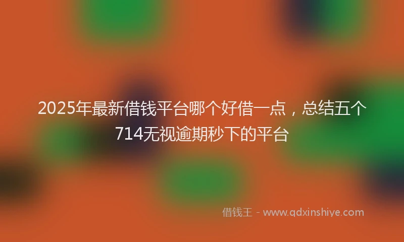 2025年最新借钱平台哪个好借一点，总结五个714无视逾期秒下的平台