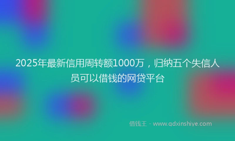 2025年最新信用周转额1000万，归纳五个失信人员可以借钱的网贷平台