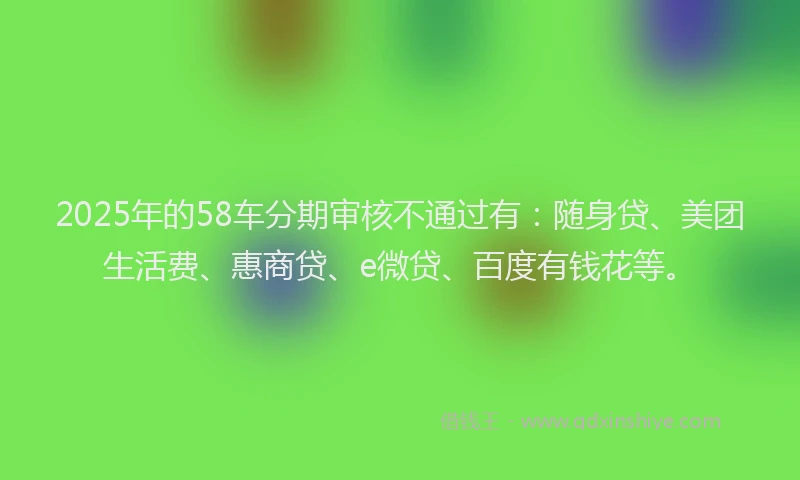 2025年的58车分期审核不通过有：随身贷、美团生活费、惠商贷、e微贷、百度有钱花等。