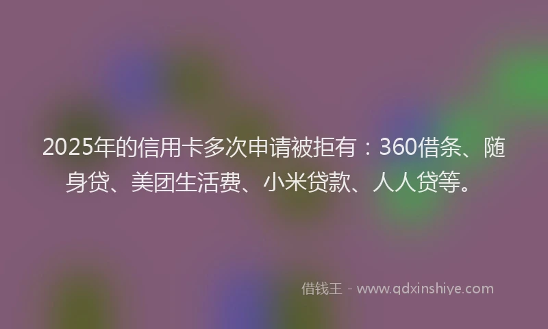 2025年的信用卡多次申请被拒有：360借条、随身贷、美团生活费、小米贷款、人人贷等。