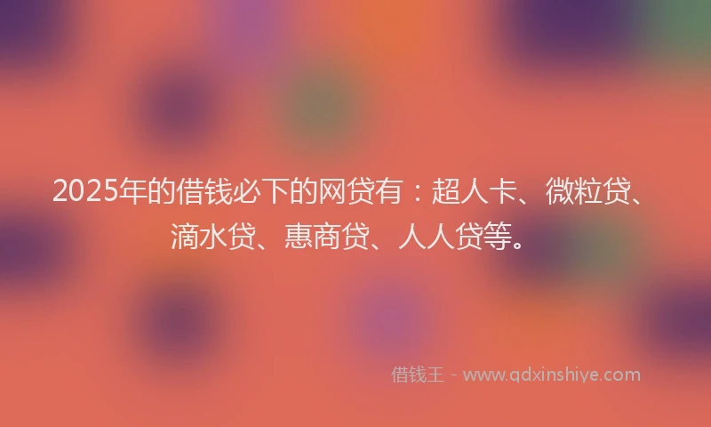 2025年的借钱必下的网贷有：超人卡、微粒贷、滴水贷、惠商贷、人人贷等。