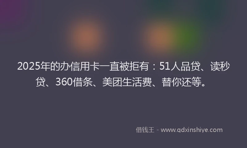 2025年的办信用卡一直被拒有：51人品贷、读秒贷、360借条、美团生活费、替你还等。