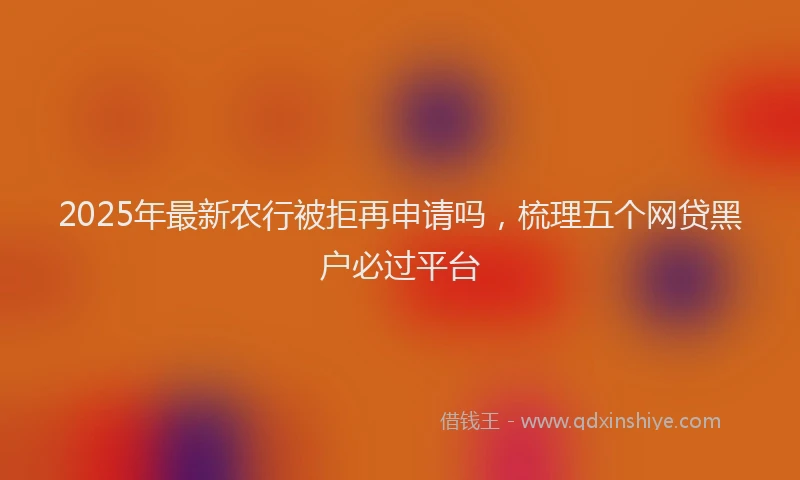 2025年最新农行被拒再申请吗，梳理五个网贷黑户必过平台