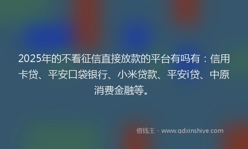 2025年的不看征信直接放款的平台有吗有：信用卡贷、平安口袋银行、小米贷款、平安i贷、中原消费金融等。