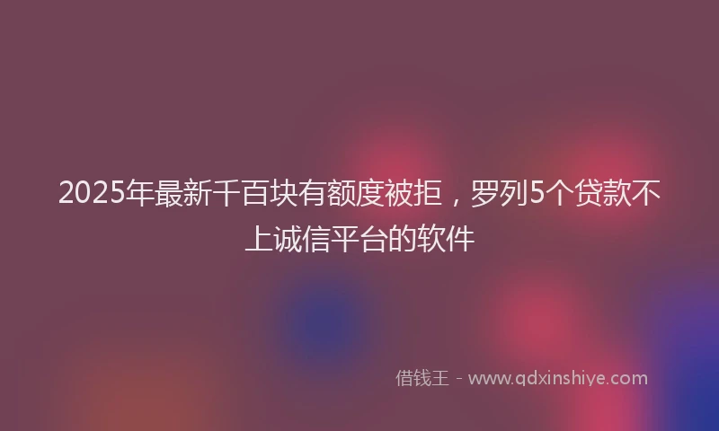 2025年最新千百块有额度被拒，罗列5个贷款不上诚信平台的软件