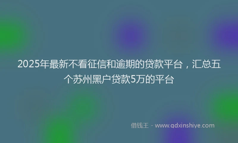 2025年最新不看征信和逾期的贷款平台，汇总五个苏州黑户贷款5万的平台