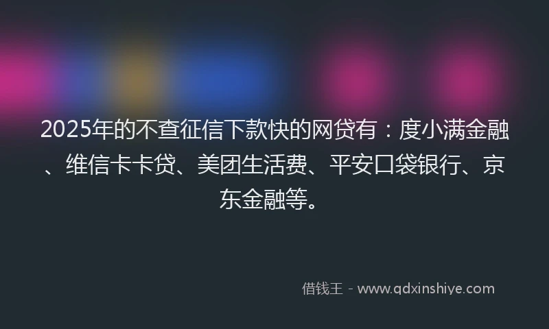 2025年的不查征信下款快的网贷有：度小满金融、维信卡卡贷、美团生活费、平安口袋银行、京东金融等。