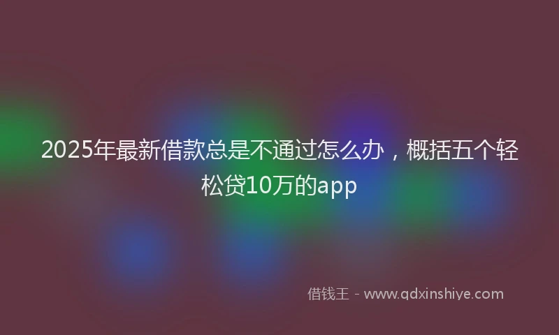 2025年最新借款总是不通过怎么办，概括五个轻松贷10万的app
