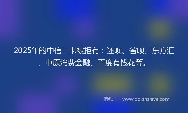 2025年的中信二卡被拒有：还呗、省呗、东方汇、中原消费金融、百度有钱花等。