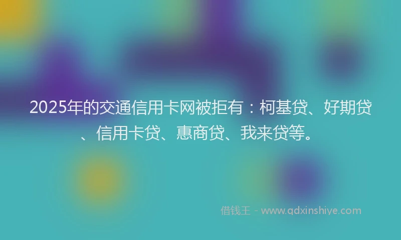 2025年的交通信用卡网被拒有：柯基贷、好期贷、信用卡贷、惠商贷、我来贷等。