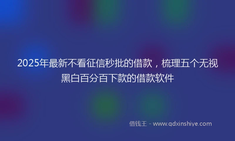 2025年最新不看征信秒批的借款，梳理五个无视黑白百分百下款的借款软件