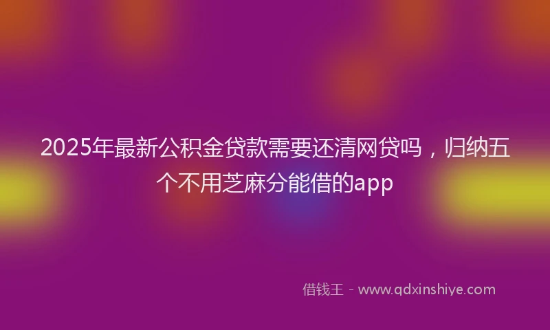 2025年最新公积金贷款需要还清网贷吗，归纳五个不用芝麻分能借的app