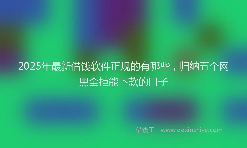 2025年最新借钱软件正规的有哪些，归纳五个网黑全拒能下款的口子