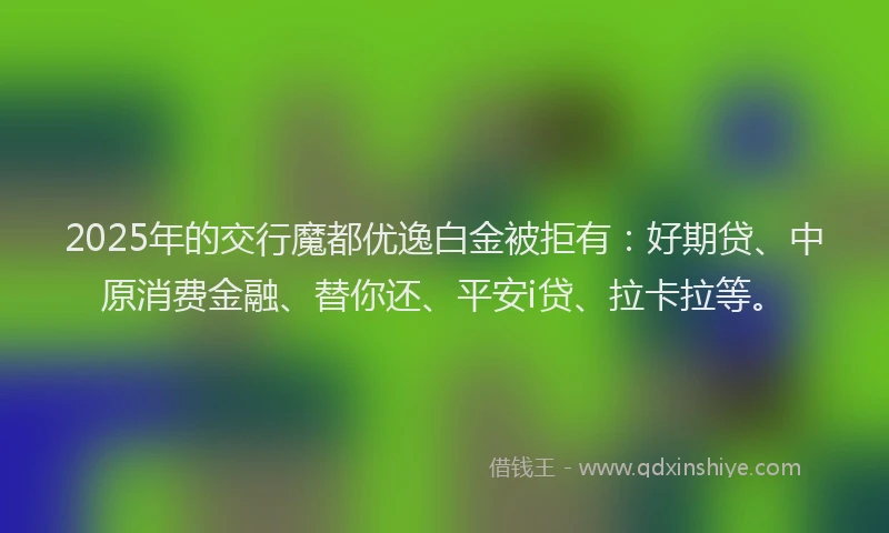 2025年的交行魔都优逸白金被拒有：好期贷、中原消费金融、替你还、平安i贷、拉卡拉等。