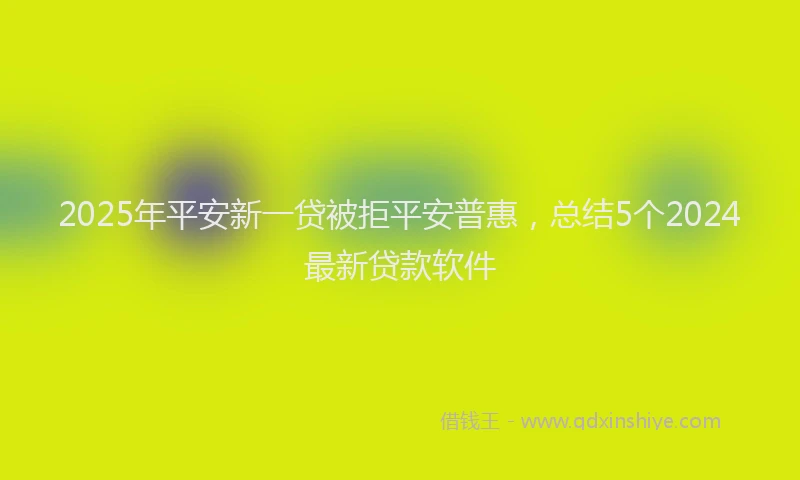 2025年平安新一贷被拒平安普惠，总结5个2024最新贷款软件