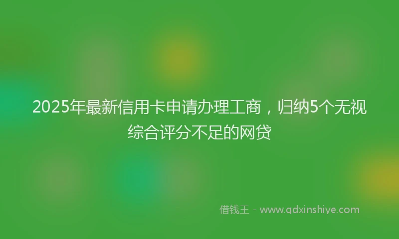 2025年最新信用卡申请办理工商，归纳5个无视综合评分不足的网贷
