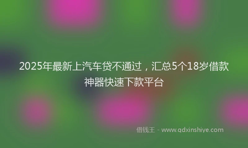 2025年最新上汽车贷不通过，汇总5个18岁借款神器快速下款平台