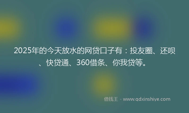 2025年的今天放水的网贷口子有：投友圈、还呗、快贷通、360借条、你我贷等。