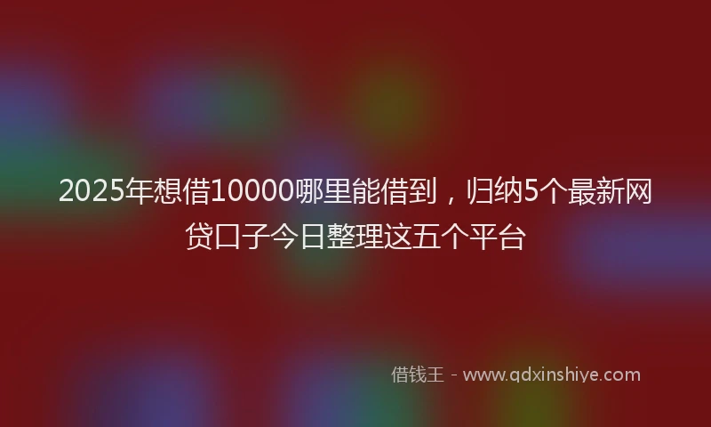 2025年想借10000哪里能借到，归纳5个最新网贷口子今日整理这五个平台