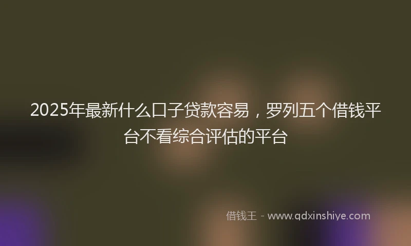 2025年最新什么口子贷款容易，罗列五个借钱平台不看综合评估的平台