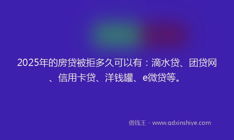 2025年的房贷被拒多久可以有：滴水贷、团贷网、信用卡贷、洋钱罐、e微贷等。
