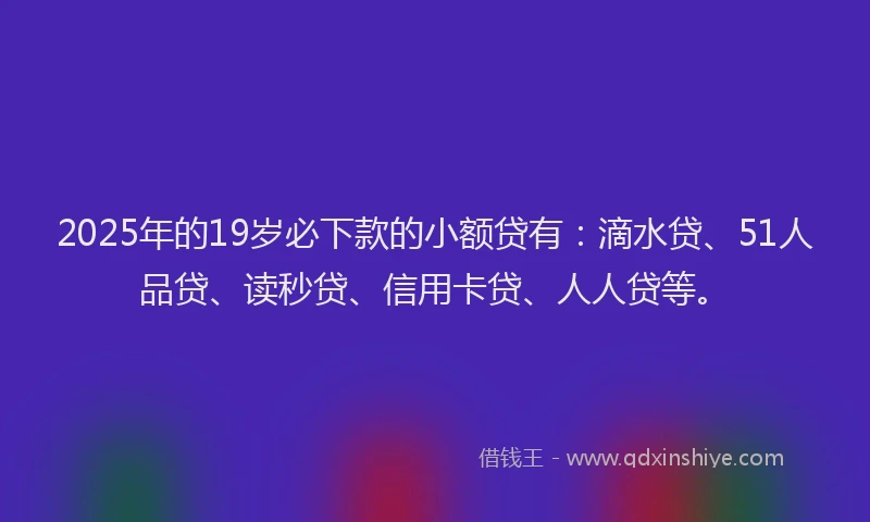 2025年的19岁必下款的小额贷有：滴水贷、51人品贷、读秒贷、信用卡贷、人人贷等。