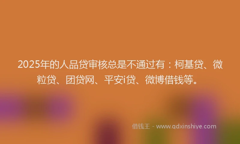 2025年的人品贷审核总是不通过有：柯基贷、微粒贷、团贷网、平安i贷、微博借钱等。