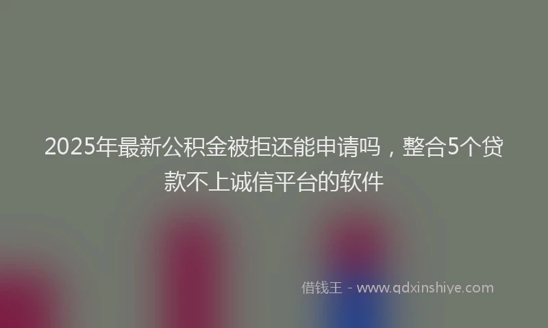 2025年最新公积金被拒还能申请吗，整合5个贷款不上诚信平台的软件