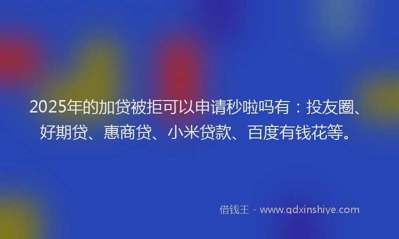 2025年的加贷被拒可以申请秒啦吗有：投友圈、好期贷、惠商贷、小米贷款、百度有钱花等。