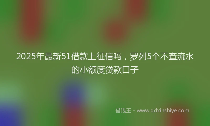 2025年最新51借款上征信吗，罗列5个不查流水的小额度贷款口子