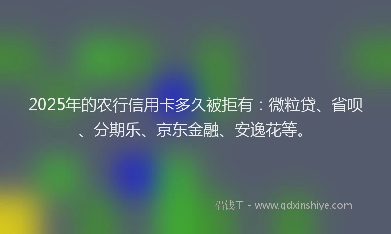 2025年的农行信用卡多久被拒有：微粒贷、省呗、分期乐、京东金融、安逸花等。