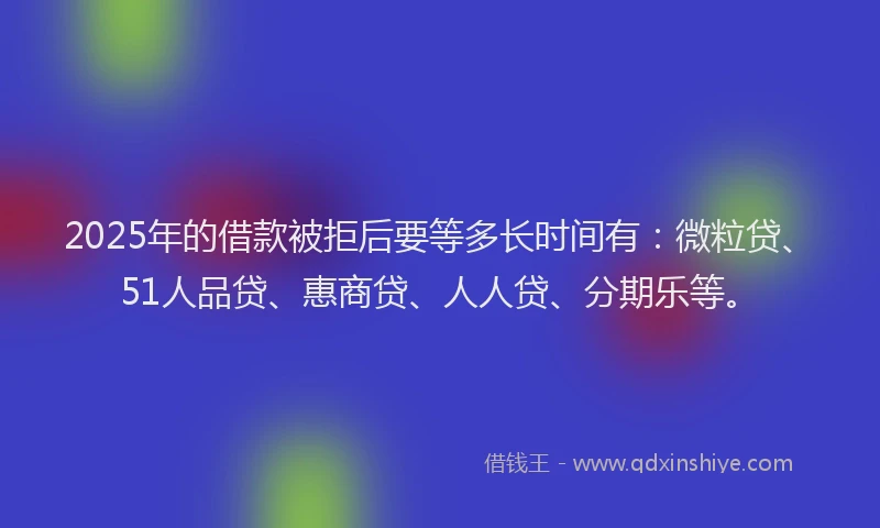 2025年的借款被拒后要等多长时间有：微粒贷、51人品贷、惠商贷、人人贷、分期乐等。