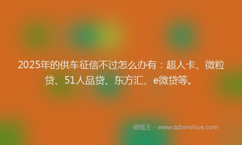 2025年的供车征信不过怎么办有：超人卡、微粒贷、51人品贷、东方汇、e微贷等。