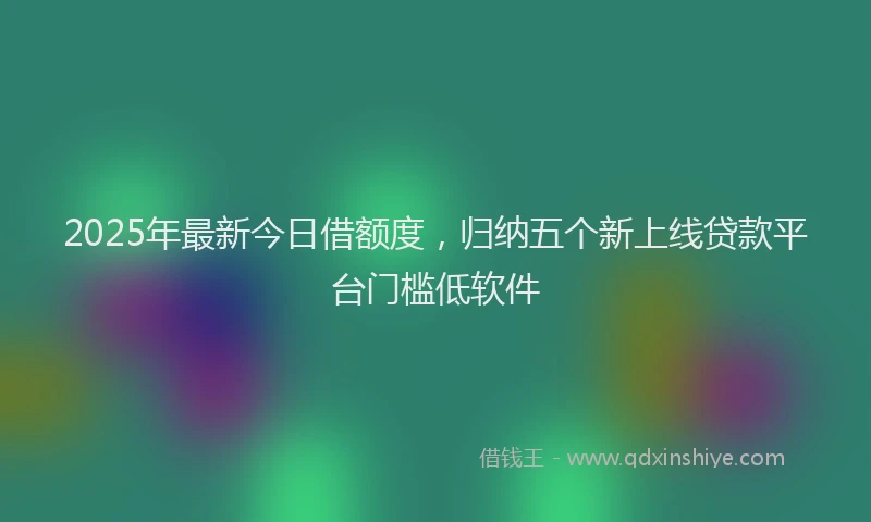 2025年最新今日借额度，归纳五个新上线贷款平台门槛低软件