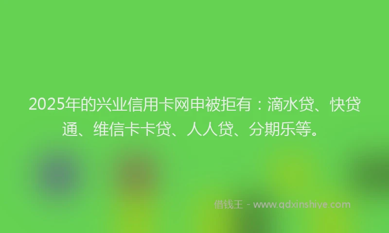 2025年的兴业信用卡网申被拒有：滴水贷、快贷通、维信卡卡贷、人人贷、分期乐等。