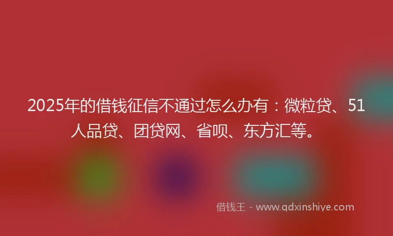 2025年的借钱征信不通过怎么办有：微粒贷、51人品贷、团贷网、省呗、东方汇等。