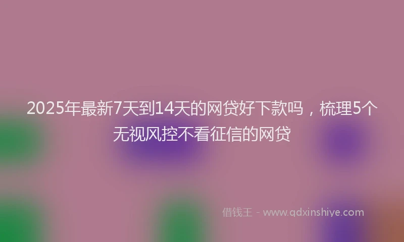 2025年最新7天到14天的网贷好下款吗，梳理5个无视风控不看征信的网贷