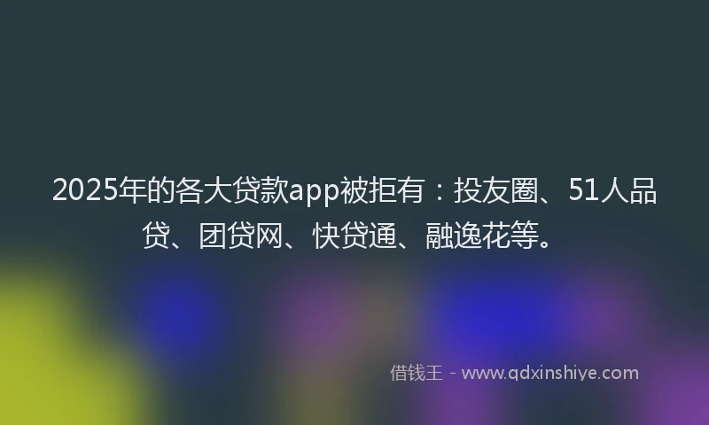 2025年的各大贷款app被拒有：投友圈、51人品贷、团贷网、快贷通、融逸花等。