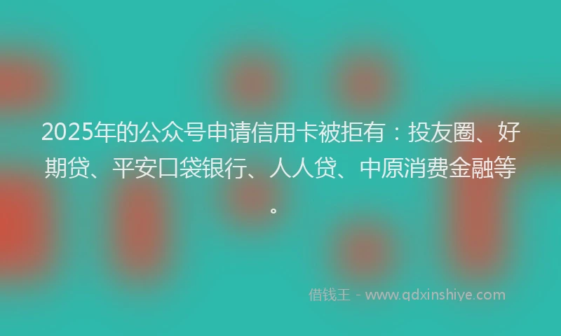 2025年的公众号申请信用卡被拒有：投友圈、好期贷、平安口袋银行、人人贷、中原消费金融等。