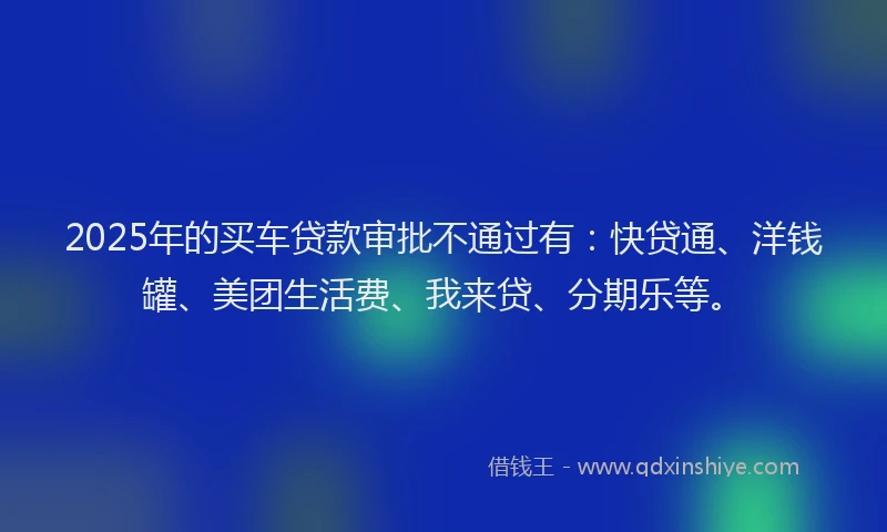 2025年的买车贷款审批不通过有：快贷通、洋钱罐、美团生活费、我来贷、分期乐等。