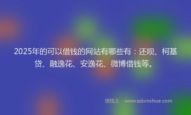 2025年的可以借钱的网站有哪些有：还呗、柯基贷、融逸花、安逸花、微博借钱等。