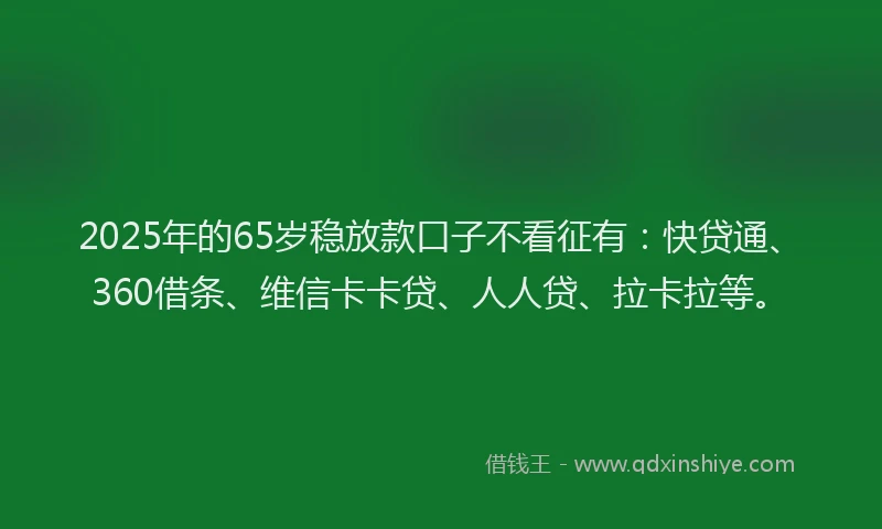 2025年的65岁稳放款口子不看征有：快贷通、360借条、维信卡卡贷、人人贷、拉卡拉等。