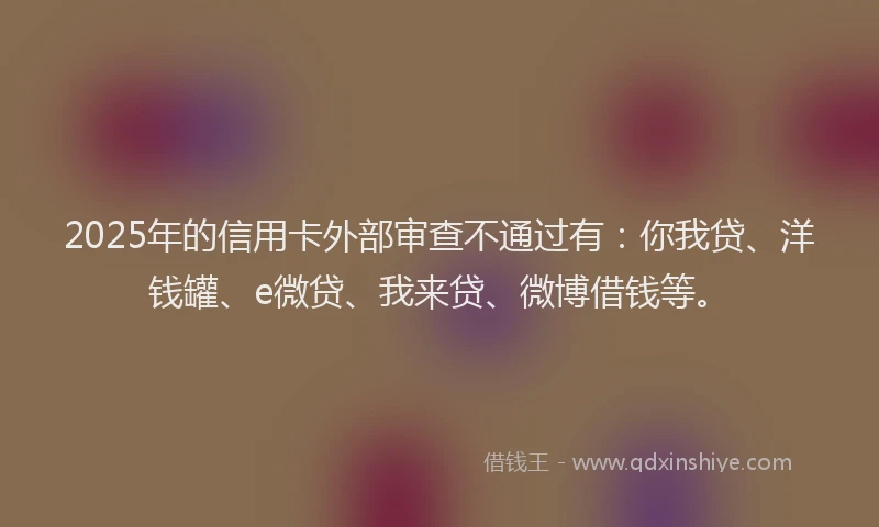 2025年的信用卡外部审查不通过有：你我贷、洋钱罐、e微贷、我来贷、微博借钱等。