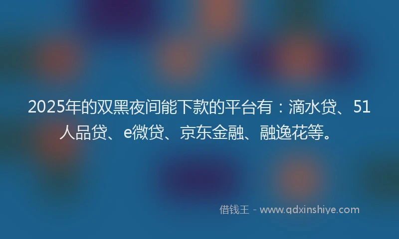 2025年的双黑夜间能下款的平台有：滴水贷、51人品贷、e微贷、京东金融、融逸花等。