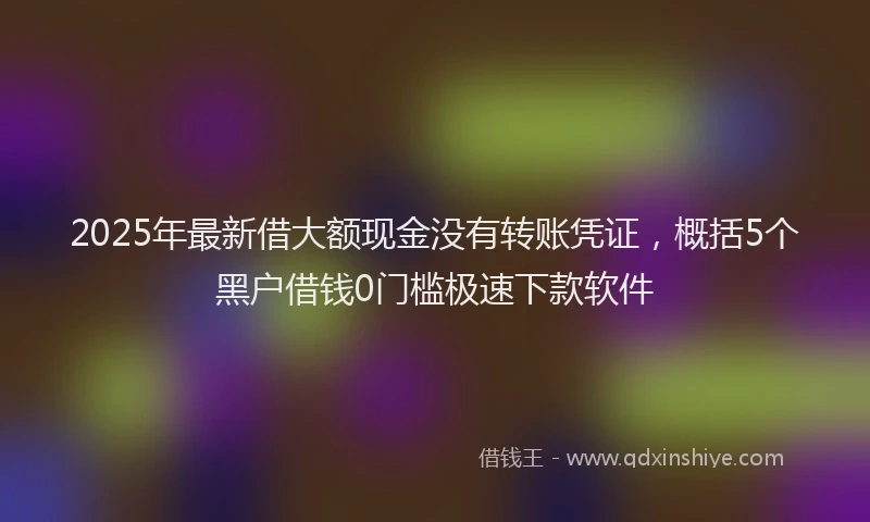 2025年最新借大额现金没有转账凭证，概括5个黑户借钱0门槛极速下款软件