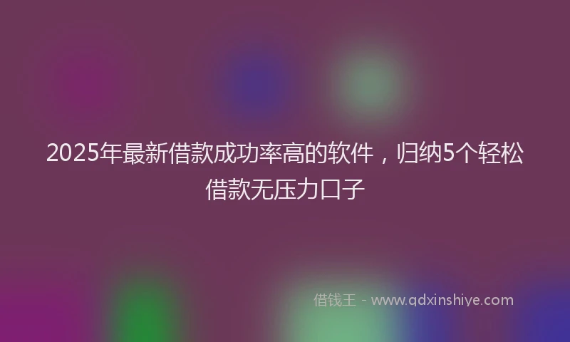 2025年最新借款成功率高的软件，归纳5个轻松借款无压力口子
