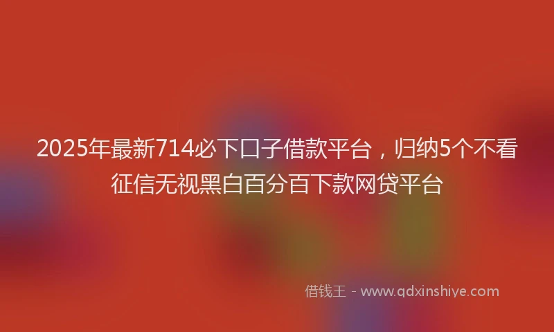 2025年最新714必下口子借款平台，归纳5个不看征信无视黑白百分百下款网贷平台
