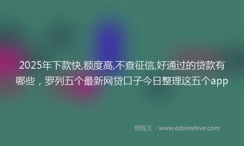 2025年下款快,额度高,不查征信,好通过的贷款有哪些，罗列五个最新网贷口子今日整理这五个app