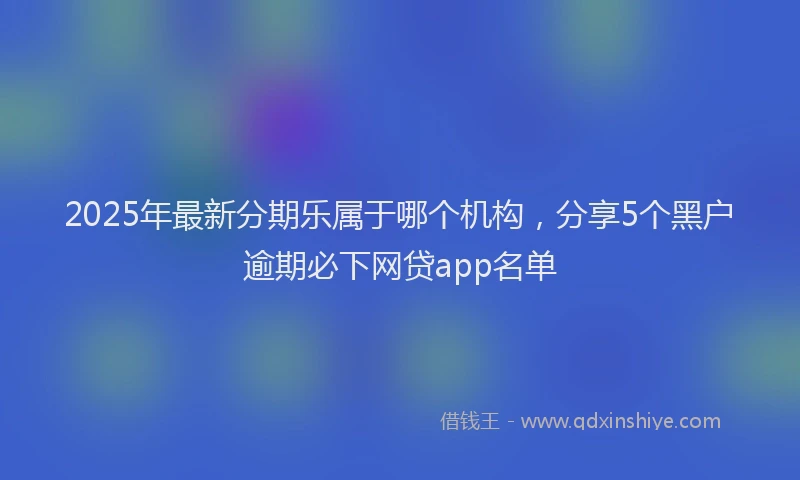 2025年最新分期乐属于哪个机构，分享5个黑户逾期必下网贷app名单